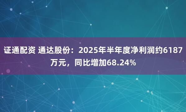 证通配资 通达股份：2025年半年度净利润约6187万元，同比增加68.24%