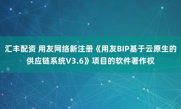 汇丰配资 用友网络新注册《用友BIP基于云原生的供应链系统V3.6》项目的软件著作权