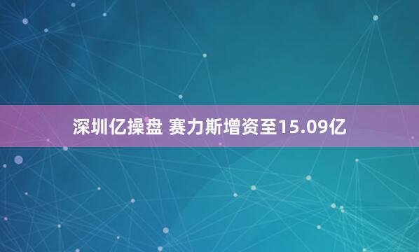 深圳亿操盘 赛力斯增资至15.09亿