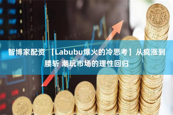 智博家配资 【Labubu爆火的冷思考】从疯涨到腰斩 潮玩市场的理性回归