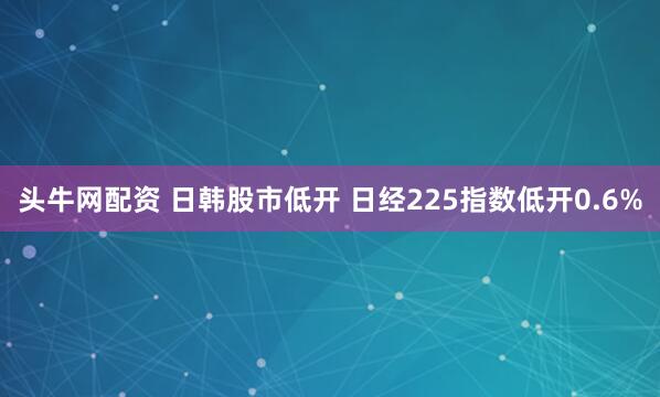 头牛网配资 日韩股市低开 日经225指数低开0.6%