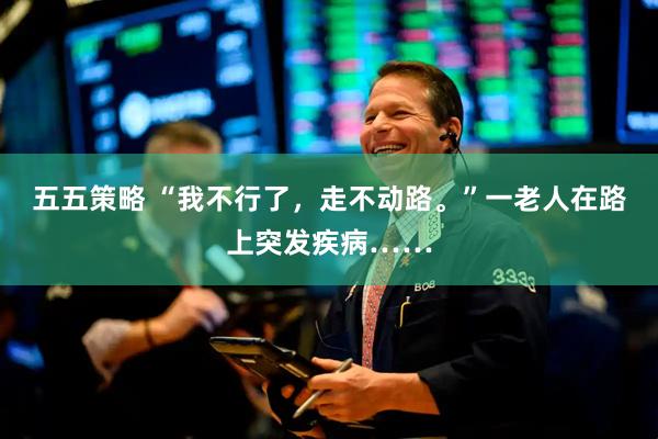 五五策略 “我不行了，走不动路。”一老人在路上突发疾病……