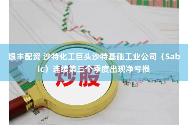 银丰配资 沙特化工巨头沙特基础工业公司（Sabic）连续第三个季度出现净亏损