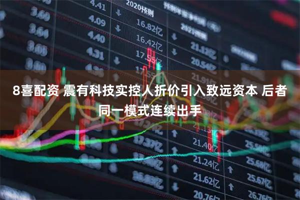 8喜配资 震有科技实控人折价引入致远资本 后者同一模式连续出手