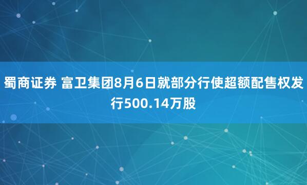 蜀商证券 富卫集团8月6日就部分行使超额配售权发行500.14万股