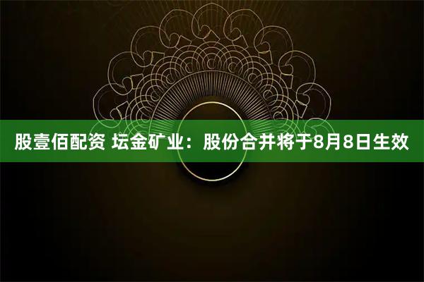 股壹佰配资 坛金矿业：股份合并将于8月8日生效