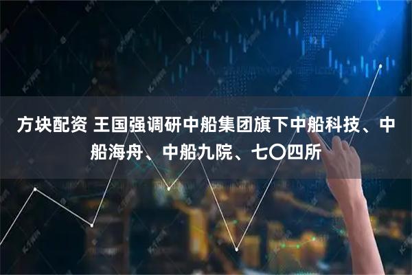 方块配资 王国强调研中船集团旗下中船科技、中船海舟、中船九院、七〇四所