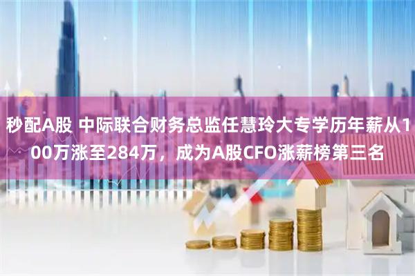 秒配A股 中际联合财务总监任慧玲大专学历年薪从100万涨至284万，成为A股CFO涨薪榜第三名