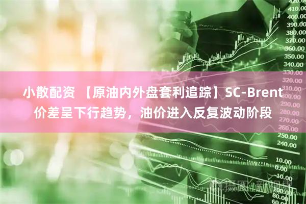 小散配资 【原油内外盘套利追踪】SC-Brent价差呈下行趋势，油价进入反复波动阶段