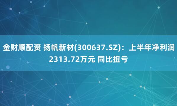 金财顺配资 扬帆新材(300637.SZ)：上半年净利润2313.72万元 同比扭亏