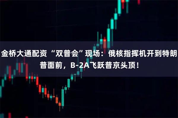 金桥大通配资 “双普会”现场：俄核指挥机开到特朗普面前，B-2A飞跃普京头顶！