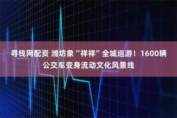 寻钱网配资 潍坊象“祥祥”全城巡游！1600辆公交车变身流动文化风景线