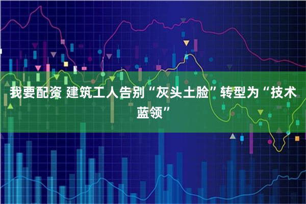 我要配资 建筑工人告别“灰头土脸”转型为“技术蓝领”