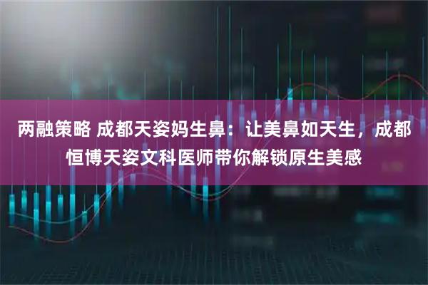 两融策略 成都天姿妈生鼻：让美鼻如天生，成都恒博天姿文科医师带你解锁原生美感