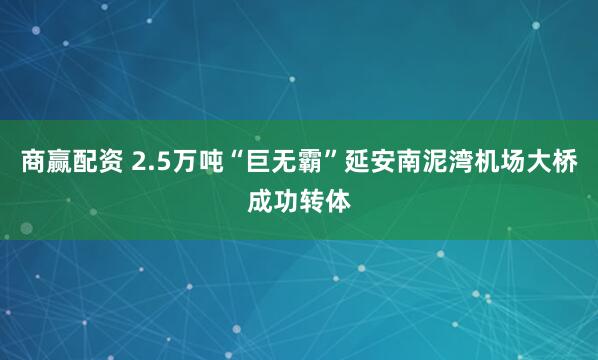 商赢配资 2.5万吨“巨无霸”延安南泥湾机场大桥成功转体