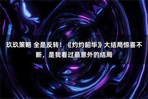 玖玖策略 全是反转！《灼灼韶华》大结局惊喜不断，是我看过最意外的结局