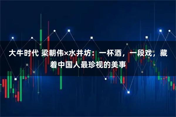 大牛时代 梁朝伟×水井坊：一杯酒，一段戏，藏着中国人最珍视的美事