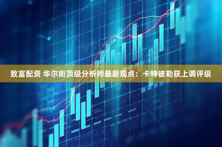 致富配资 华尔街顶级分析师最新观点：卡特彼勒获上调评级