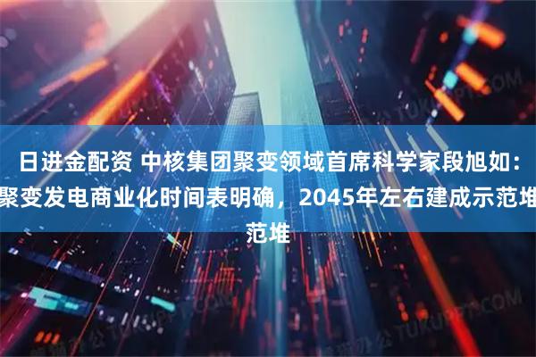 日进金配资 中核集团聚变领域首席科学家段旭如：聚变发电商业化时间表明确，2045年左右建成示范堆