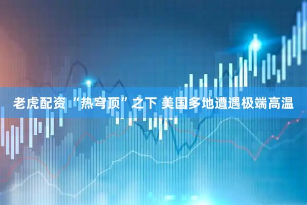 老虎配资 “热穹顶”之下 美国多地遭遇极端高温