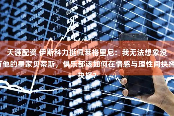 天涯配资 伊斯科力挺佩莱格里尼：我无法想象没有他的皇家贝蒂斯，俱乐部该如何在情感与理性间抉择？